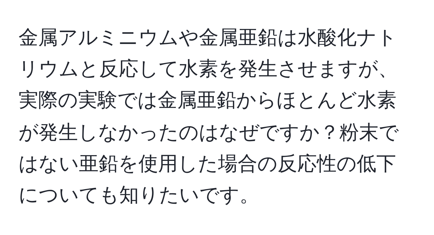 金属アルミニウムや金属亜鉛は水酸化ナトリウムと反応して水素を発生させますが、実際の実験では金属亜鉛からほとんど水素が発生しなかったのはなぜですか？粉末ではない亜鉛を使用した場合の反応性の低下についても知りたいです。