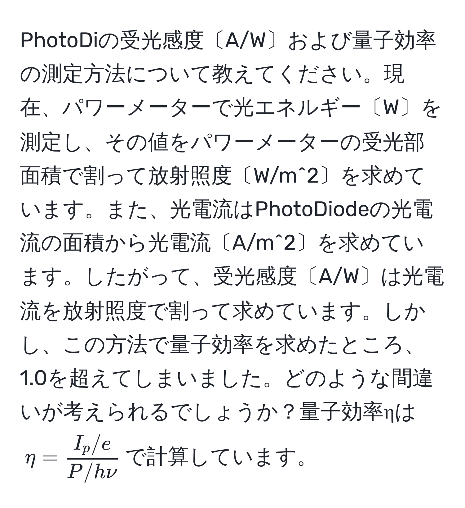 PhotoDiの受光感度〔A/W〕および量子効率の測定方法について教えてください。現在、パワーメーターで光エネルギー〔W〕を測定し、その値をパワーメーターの受光部面積で割って放射照度〔W/m^(2〕を求めています。また、光電流はPhotoDiodeの光電流の面積から光電流〔A/m^2〕を求めています。したがって、受光感度〔A/W〕は光電流を放射照度で割って求めています。しかし、この方法で量子効率を求めたところ、1.0を超えてしまいました。どのような間違いが考えられるでしょうか？量子効率ηは$eta = fracI_p/e)P/hnu$で計算しています。