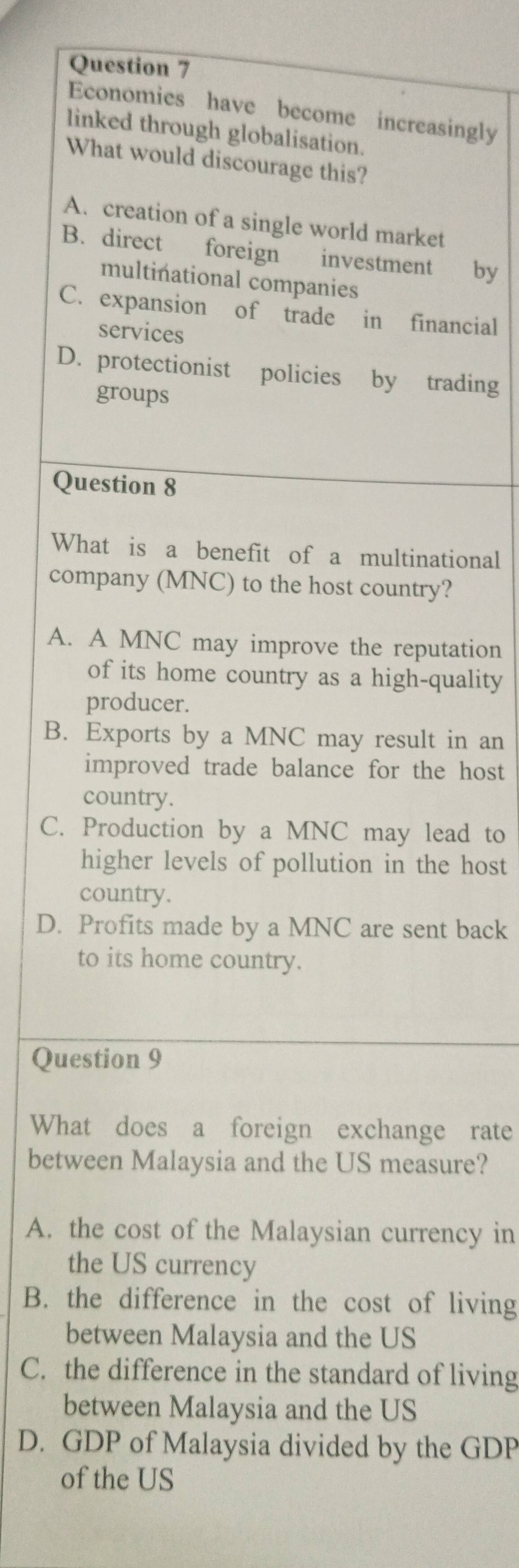 Economies have become increasingly
linked through globalisation.
What would discourage this?
A. creation of a single world market
B. direct foreign investment by
multinational companies
C. expansion of trade in financial
services
D. protectionist policies by trading
groups
Question 8
What is a benefit of a multinational
company (MNC) to the host country?
A. A MNC may improve the reputation
of its home country as a high-quality
producer.
B. Exports by a MNC may result in an
improved trade balance for the host
country.
C. Production by a MNC may lead to
higher levels of pollution in the host
country.
D. Profits made by a MNC are sent back
to its home country.
Question 9
What does a foreign exchange rate
between Malaysia and the US measure?
A. the cost of the Malaysian currency in
the US currency
B. the difference in the cost of living
between Malaysia and the US
C. the difference in the standard of living
between Malaysia and the US
D. GDP of Malaysia divided by the GDP
of the US