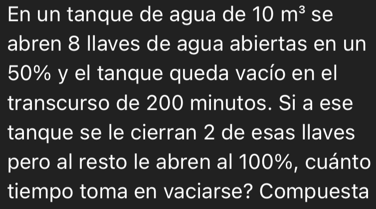 En un tanque de agua de 10m^3 se 
abren 8 llaves de agua abiertas en un
50% y el tanque queda vacío en el 
transcurso de 200 minutos. Si a ese 
tanque se le cierran 2 de esas llaves 
pero al resto le abren al 100%, cuánto 
tiempo toma en vaciarse? Compuesta