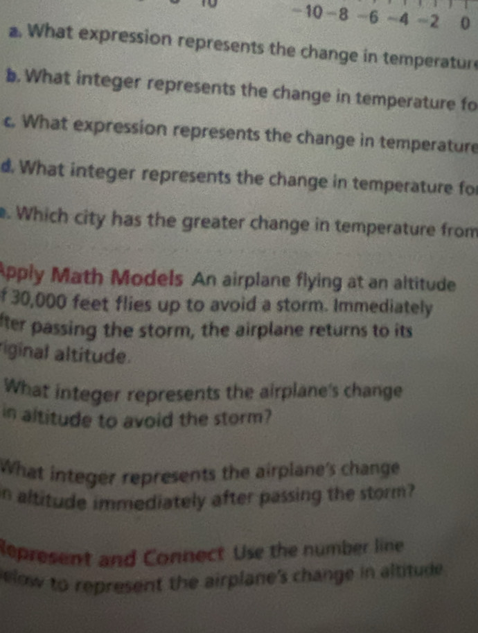 -10 -8 -6 -4 =2 0 
a. What expression represents the change in temperatur 
b. What integer represents the change in temperature fo 
c. What expression represents the change in temperature 
d. What integer represents the change in temperature for 
. Which city has the greater change in temperature from 
Apply Math Models An airplane flying at an altitude 
f 30,000 feet flies up to avoid a storm. Immediately 
fter passing the storm, the airplane returns to its 
iginal altitude. 
What integer represents the airplane's change 
in altitude to avoid the storm? 
What integer represents the airplane's change 
n altitude immediately after passing the storm? 
Represent and Connect Use the number line 
elow to represent the airplane's change in altitude