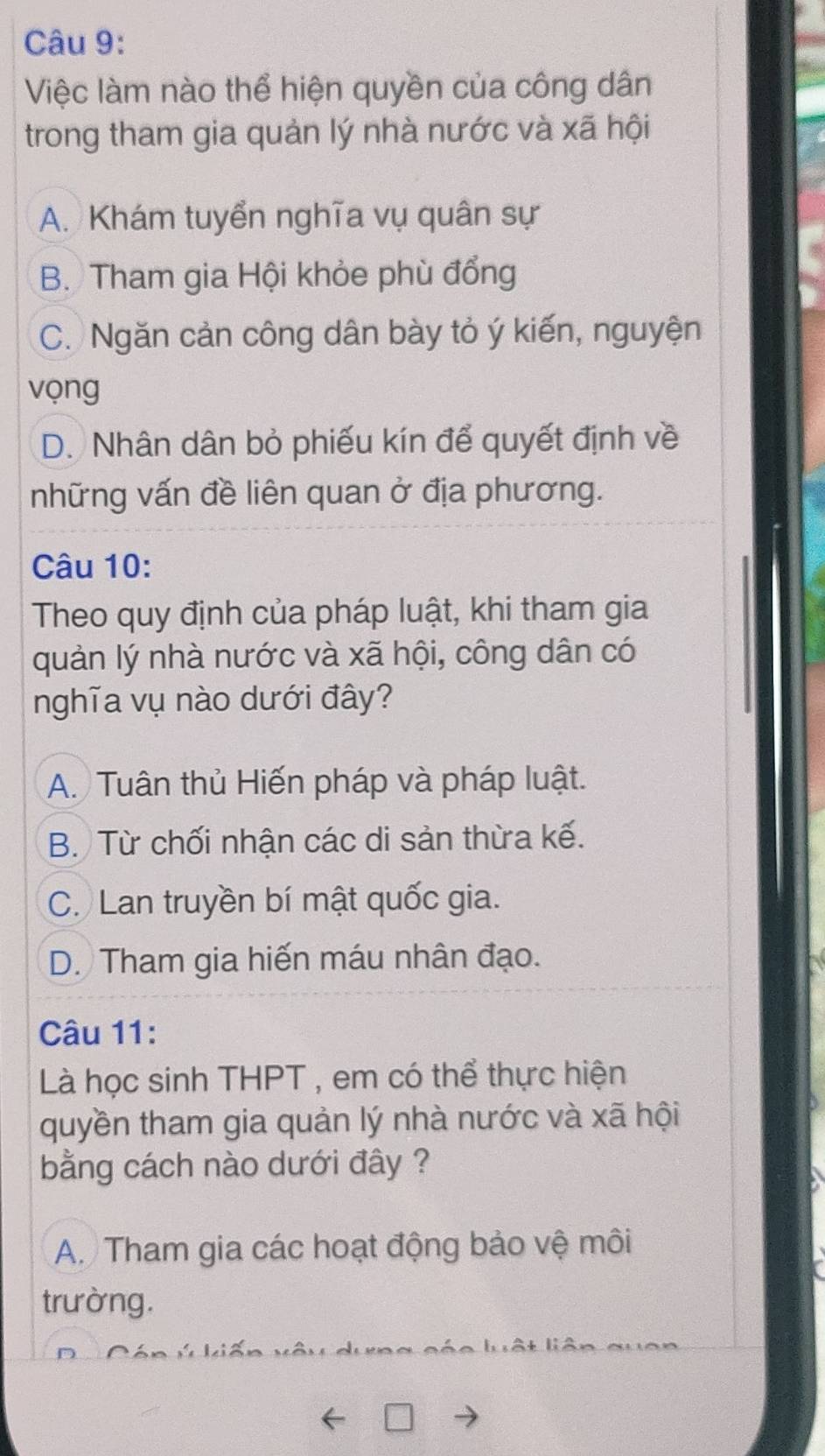 Việc làm nào thể hiện quyền của công dân
trong tham gia quản lý nhà nước và xã hội
A. Khám tuyển nghĩa vụ quân sự
B. Tham gia Hội khỏe phù đổng
C. Ngăn cản công dân bày tỏ ý kiến, nguyện
vọng
D. Nhân dân bỏ phiếu kín để quyết định về
những vấn đề liên quan ở địa phương.
Câu 10:
Theo quy định của pháp luật, khi tham gia
quản lý nhà nước và xã hội, công dân có
nghĩa vụ nào dưới đây?
A. Tuân thủ Hiến pháp và pháp luật.
B. Từ chối nhận các di sản thừa kế.
C. Lan truyền bí mật quốc gia.
D. Tham gia hiến máu nhân đạo.
Câu 11:
Là học sinh THPT , em có thể thực hiện
quyền tham gia quản lý nhà nước và xã hội
bằng cách nào dưới đây ?
A. Tham gia các hoạt động bảo vệ môi
trường.