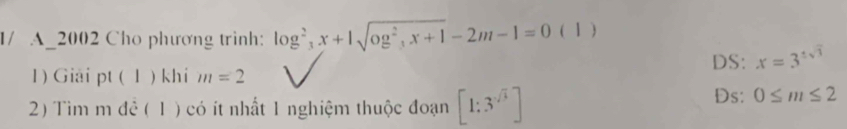 1/ A_2002 Cho phương trinh: log^2_3x+1sqrt(og^2_3)x+1-2m-1=0 ( 1 )
DS: x=3^(± sqrt(3))
1) Giải pt ( 1 ) khi m=2
2) Tìm m để ( 1 ) có ít nhất 1 nghiệm thuộc đoạn [1:3^(-sqrt(3))]
Ds: 0≤ m≤ 2