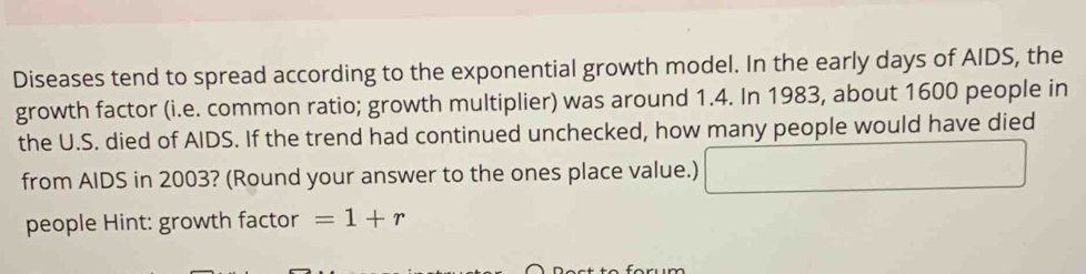 Diseases tend to spread according to the exponential growth model. In the early days of AIDS, the 
growth factor (i.e. common ratio; growth multiplier) was around 1.4. In 1983, about 1600 people in 
the U.S. died of AIDS. If the trend had continued unchecked, how many people would have died 
from AIDS in 2003? (Round your answer to the ones place value.) □ 
people Hint: growth factor =1+r