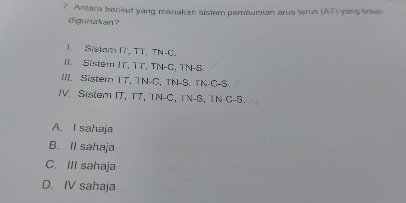 Antara berikut yang manakah sistem pembumian arus terus (AT) yang boleh
digunakan?
I. Sistem IT, TT, TN-C.
II. Sistem IT, TT, TN-C, TN-S.
III. Sistem TT, TN-C, TN-S, TN-C-S.
IV. Sistem IT, TT, TN-C, TN-S, TN-C-S.
A. I sahaja
B. II sahaja
C. III sahaja
D. IV sahaja