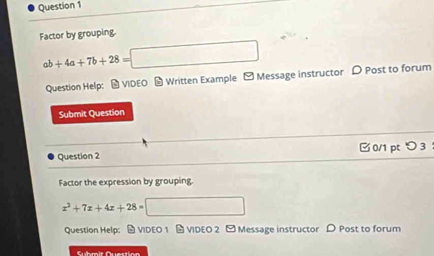 Factor by grouping.
ab+4a+7b+28=□
Question Help: VIDEO Written Example - Message instructor D Post to forum 
Submit Question 
Question 2 [0/1 pt つ 3 
Factor the expression by grouping.
x^2+7x+4x+28= =□
Question Help: VIDEO 1 VIDEO 2 ] Message instructor > Post to forum 
Sühmit Question