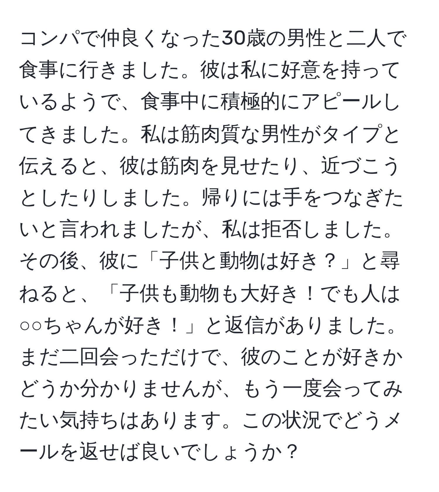 コンパで仲良くなった30歳の男性と二人で食事に行きました。彼は私に好意を持っているようで、食事中に積極的にアピールしてきました。私は筋肉質な男性がタイプと伝えると、彼は筋肉を見せたり、近づこうとしたりしました。帰りには手をつなぎたいと言われましたが、私は拒否しました。その後、彼に「子供と動物は好き？」と尋ねると、「子供も動物も大好き！でも人は○○ちゃんが好き！」と返信がありました。まだ二回会っただけで、彼のことが好きかどうか分かりませんが、もう一度会ってみたい気持ちはあります。この状況でどうメールを返せば良いでしょうか？