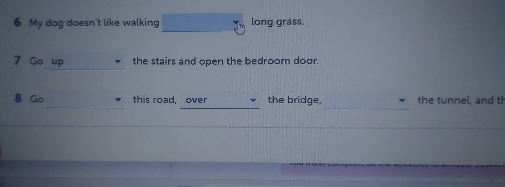 My dog doesn’t like walking long grass. 
_ 
7 Go up the stairs and open the bedroom door. 
_ 
_ 
_ 
8 Go this road, over the bridge, the tunnel, and th