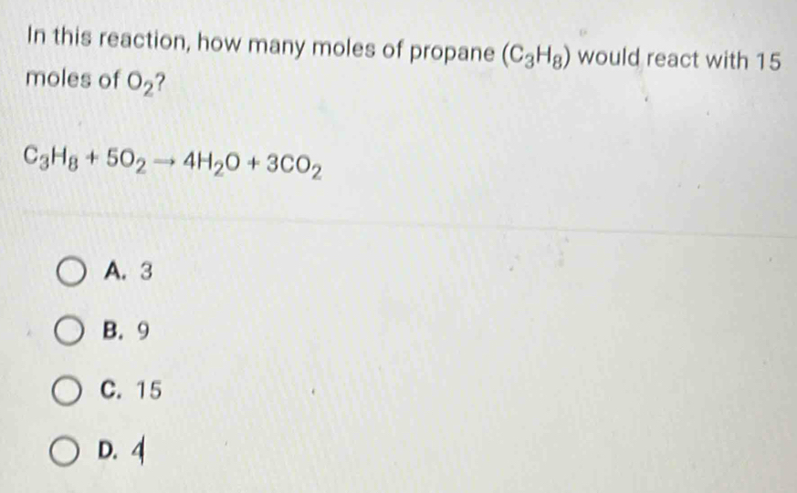 In this reaction, how many moles of propane (C_3H_8) would react with 15
moles of O_2 ?
C_3H_8+5O_2to 4H_2O+3CO_2
A. 3
B. 9
C. 15
D. 4