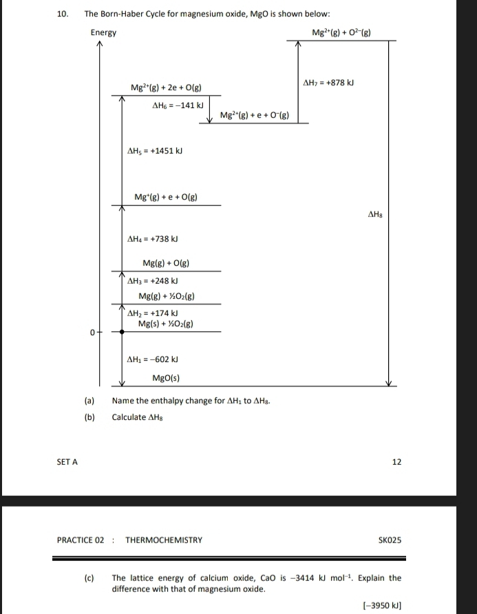 The Born-Haber Cycle for magnesium oxide, MgO is shown below:
(b) Calculate △ H_8
SET A 12
PRACTICE 02： THERMOCHEMISTRY SKO25
(c) The lattice energy of calcium oxide, CaO is -3414 kJ mol^(-1). Explain the
difference with that of magnesium oxide.
[−3950 kJ]