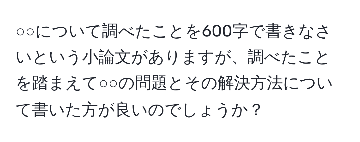 ○○について調べたことを600字で書きなさいという小論文がありますが、調べたことを踏まえて○○の問題とその解決方法について書いた方が良いのでしょうか？