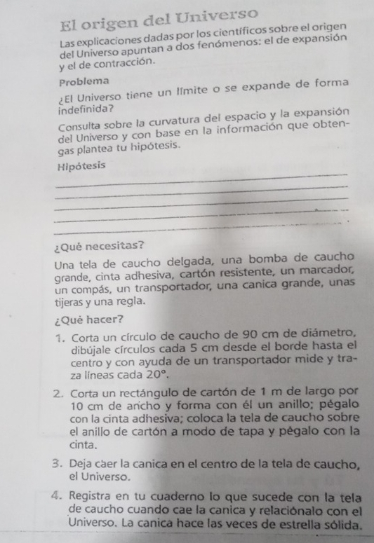 El origen del Universo 
Las explicaciones dadas por los científicos sobre el origen 
del Universo apuntan a dos fenómenos: el de expansión 
y el de contracción. 
Problema 
¿El Universo tiene un límite o se expande de forma 
indefinida? 
Consulta sobre la curvatura del espacio y la expansión 
del Universo y con base en la información que obten- 
gas plantea tu hipótesis. 
_ 
Hipótesis 
_ 
_ 
_ 
_ 
¿Qué necesitas? 
Una tela de caucho delgada, una bomba de caucho 
grande, cinta adhesiva, cartón resistente, un marcador, 
un compás, un transportador, una canica grande, unas 
tijeras y una regla. 
¿Què hacer? 
1. Corta un círculo de caucho de 90 cm de diámetro, 
dibújale círculos cada 5 cm desde el borde hasta el 
centro y con ayuda de un transportador mide y tra- 
za líneas cada 20°. 
2. Corta un rectángulo de cartón de 1 m de largo por
10 cm de ancho y forma con él un anillo; pégalo 
con la cinta adhesiva; coloca la tela de caucho sobre 
el anillo de cartón a modo de tapa y pégalo con la 
cinta. 
3. Deja cáer la canica en el centro de la tela de caucho, 
el Universo. 
4. Registra en tu cuaderno Io que sucede con la tela 
de caucho cuando cae la canica y relaciónalo con el 
Universo. La canica hace las veces de estrella sólida.