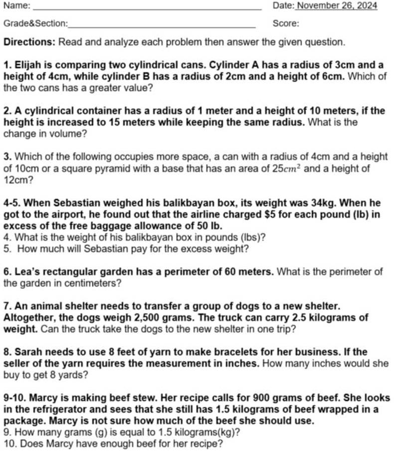 Name: _Date: November 26, 2024 
Grade&Section:_ Score: 
Directions: Read and analyze each problem then answer the given question. 
1. Elijah is comparing two cylindrical cans. Cylinder A has a radius of 3cm and a 
height of 4cm, while cylinder B has a radius of 2cm and a height of 6cm. Which of 
the two cans has a greater value? 
2. A cylindrical container has a radius of 1 meter and a height of 10 meters, if the 
height is increased to 15 meters while keeping the same radius. What is the 
change in volume? 
3. Which of the following occupies more space, a can with a radius of 4cm and a height 
of 10cm or a square pyramid with a base that has an area of 25cm^2 and a height of
12cm? 
4-5. When Sebastian weighed his balikbayan box, its weight was 34kg. When he 
got to the airport, he found out that the airline charged $5 for each pound (Ib) in 
excess of the free baggage allowance of 50 lb. 
4. What is the weight of his balikbayan box in pounds (lbs)? 
5. How much will Sebastian pay for the excess weight? 
6. Lea's rectangular garden has a perimeter of 60 meters. What is the perimeter of 
the garden in centimeters? 
7. An animal shelter needs to transfer a group of dogs to a new shelter. 
Altogether, the dogs weigh 2,500 grams. The truck can carry 2.5 kilograms of 
weight. Can the truck take the dogs to the new shelter in one trip? 
8. Sarah needs to use 8 feet of yarn to make bracelets for her business. If the 
seller of the yarn requires the measurement in inches. How many inches would she 
buy to get 8 yards? 
9-10. Marcy is making beef stew. Her recipe calls for 900 grams of beef. She looks 
in the refrigerator and sees that she still has 1.5 kilograms of beef wrapped in a 
package. Marcy is not sure how much of the beef she should use. 
9. How many grams (g) is equal to 1.5 kilograms(kg)? 
10. Does Marcy have enough beef for her recipe?