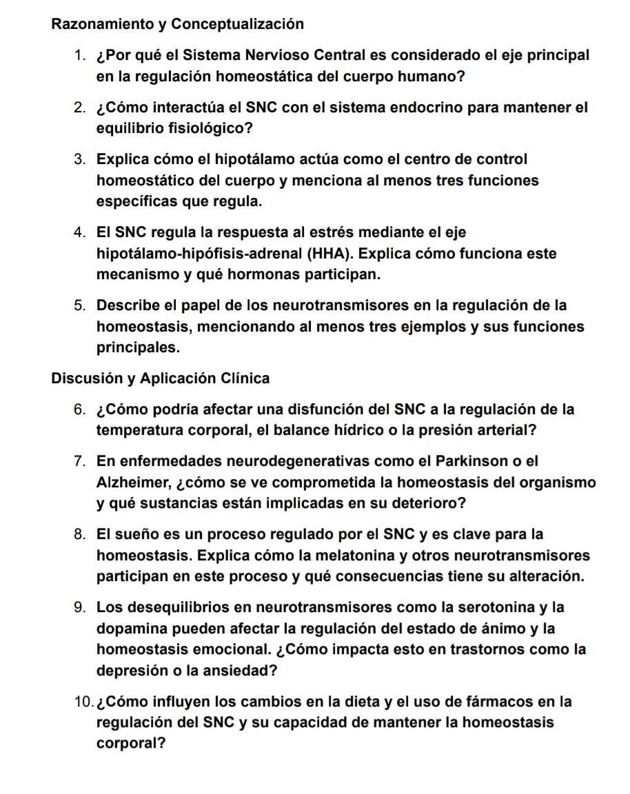 Razonamiento y Conceptualización
1. ¿Por qué el Sistema Nervioso Central es considerado el eje principal
en la regulación homeostática del cuerpo humano?
2. ¿Cómo interactúa el SNC con el sistema endocrino para mantener el
equilibrio fisiológico?
3. Explica cómo el hipotálamo actúa como el centro de control
homeostático del cuerpo y menciona al menos tres funciones
específicas que regula.
4. El SNC regula la respuesta al estrés mediante el eje
hipotálamo-hipófisis-adrenal (HHA). Explica cómo funciona este
mecanismo y qué hormonas participan.
5. Describe el papel de los neurotransmisores en la regulación de la
homeostasis, mencionando al menos tres ejemplos y sus funciones
principales.
Discusión y Aplicación Clínica
6. ¿Cómo podría afectar una disfunción del SNC a la regulación de la
temperatura corporal, el balance hídrico o la presión arterial?
7. En enfermedades neurodegenerativas como el Parkinson o el
Alzheimer, ¿cómo se ve comprometida la homeostasis del organismo
y qué sustancias están implicadas en su deterioro?
8. El sueño es un proceso regulado por el SNC y es clave para la
homeostasis. Explica cómo la melatonina y otros neurotransmisores
participan en este proceso y qué consecuencias tiene su alteración.
9. Los desequilibrios en neurotransmisores como la serotonina y la
dopamina pueden afectar la regulación del estado de ánimo y la
homeostasis emocional. ¿Cómo impacta esto en trastornos como la
depresión o la ansiedad?
10. Cómo influyen los cambios en la dieta y el uso de fármacos en la
regulación del SNC y su capacidad de mantener la homeostasis
corporal?