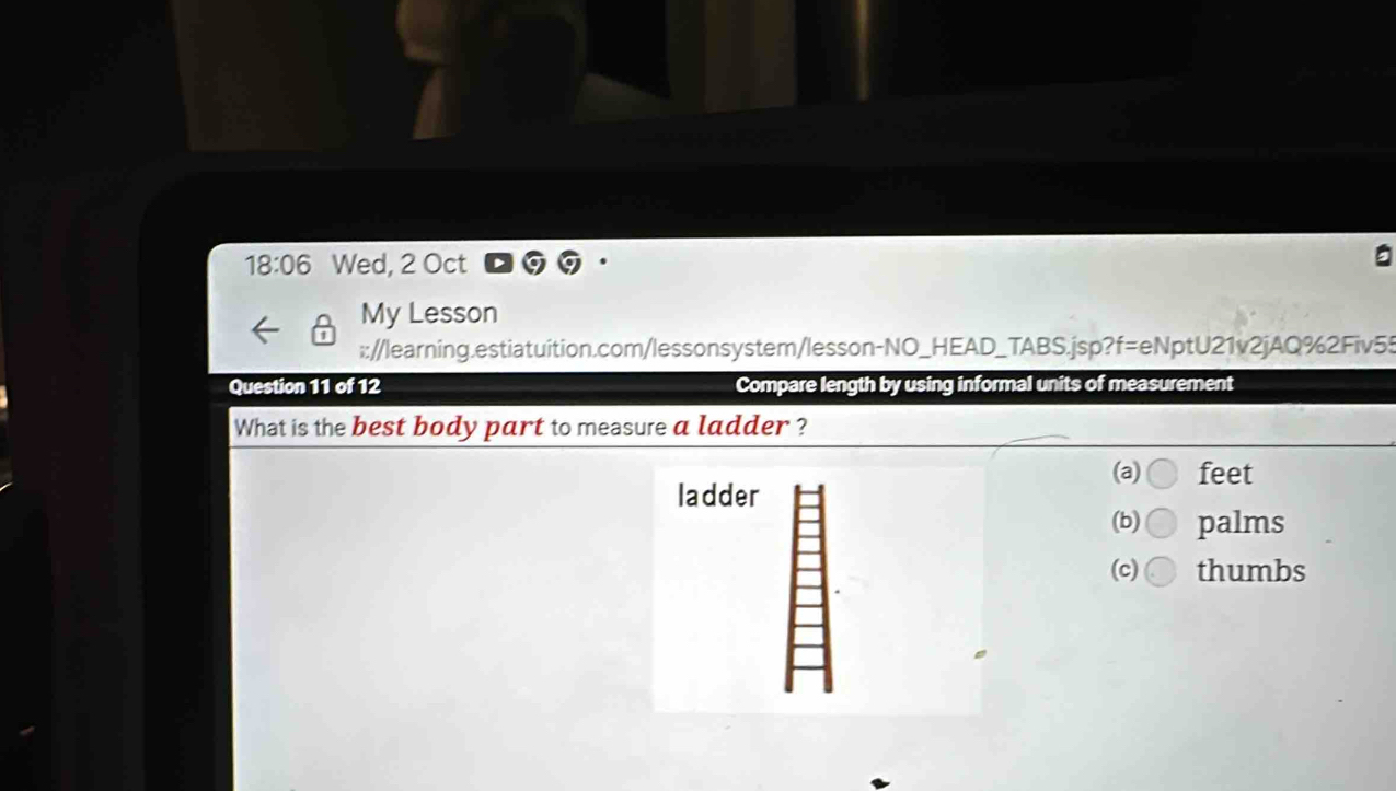 18:06 Wed, 2 Oct
My Lesson
:://learning.estiatuition.com/lessonsystem/lesson-NO_HEAD_TABS.jsp?f=eNptU21v2jAQ%2Fiv55
Question 11 of 12 Compare length by using informal units of measurement
What is the best body part to measure a ladder ?
(a) feet
ladder
(b) palms
(c) thumbs