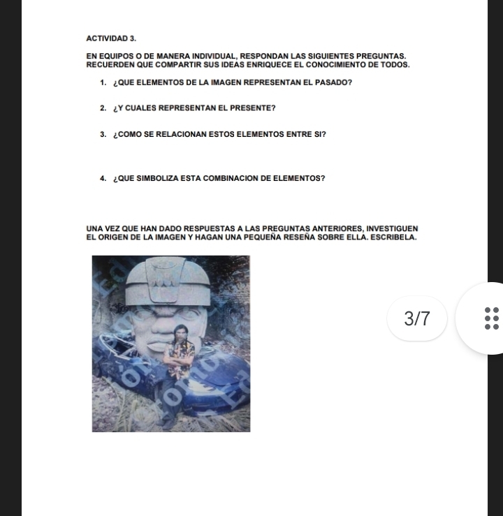 ACTIVIDAD 3. 
EN EQUIPOS O DE MANERA INDIVIDUAL, RESPONDAN LAS SIGUIENTES PREGUNTAS. 
RECUERDEN QUE COMPARTIR SUS IDEAS ENRIQUECE EL CONOCIMIENTO DE TODOS. 
1. QUE ELEMENTOS DE LA IMAGEN REPRESENTAN EL PASADO? 
2. ¿Y CUALES REPRESENTAN EL PRESENTE? 
3. ¿COMO SE RELACIONAN ESTOS ELEMENTOS ENTRE SI? 
4. ¿QUE SIMBOLIZA ESTA COMBINACION DE ELEMENTOS? 
UNA VEZ QUE HAN DADO RESPUESTAS A LAS PREGUNTAS ANTERIORES, INVESTIGUEN 
El ORIGEN DE LA IMAGEN Y HAGAN UNA PEQUEÑA RESEÑA SOBRE ELLA. ESCRIBELA. 
3/7