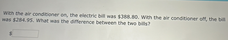 With the air conditioner on, the electric bill was $388.80. With the air conditioner off, the bill 
was $284.95. What was the difference between the two bills?
$□