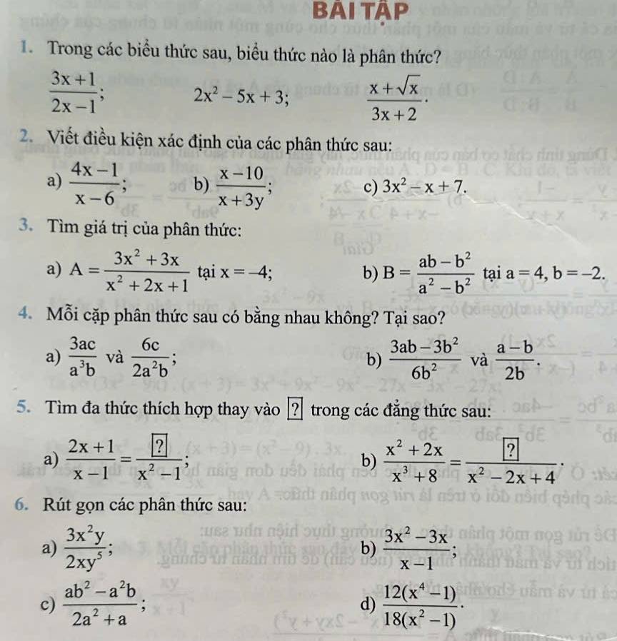 BAI TÂP
Trong các biểu thức sau, biểu thức nào là phân thức?
 (3x+1)/2x-1 ;
2x^2-5x+3;  (x+sqrt(x))/3x+2 .
2. Viết điều kiện xác định của các phân thức sau:
a)  (4x-1)/x-6 ; b)  (x-10)/x+3y ;
c) 3x^2-x+7.
3. Tìm giá trị của phân thức:
a) A= (3x^2+3x)/x^2+2x+1  tại x=-4; b) B= (ab-b^2)/a^2-b^2  tại a=4,b=-2.
4. Mỗi cặp phân thức sau có bằng nhau không? Tại sao?
a)  3ac/a^3b  và  6c/2a^2b ;  (3ab-3b^2)/6b^2  và  (a-b)/2b .
b)
5. Tìm đa thức thích hợp thay vào [? trong các đẳng thức sau:
a)  (2x+1)/x-1 =frac ?x^2-1;  (x^2+2x)/x^3+8 = [?]/x? x^2-2x+4·
b)
6. Rút gọn các phân thức sau:
a)  3x^2y/2xy^5 ; b)  (3x^2-3x)/x-1 ;
c)  (ab^2-a^2b)/2a^2+a ;  (12(x^4-1))/18(x^2-1) ·
d)