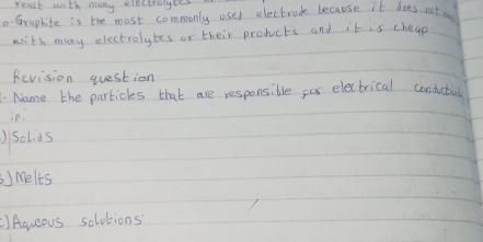 react with many electrolyles 
.-Grephite is the most commonly used electrock because it does eat. 
with many electrolytes or their products and it is cheap 
Revision question 
. Name the particles that are responsible for electrical condatus 
ie. 
)Solids 
) Melts 
)Aqueous solutions