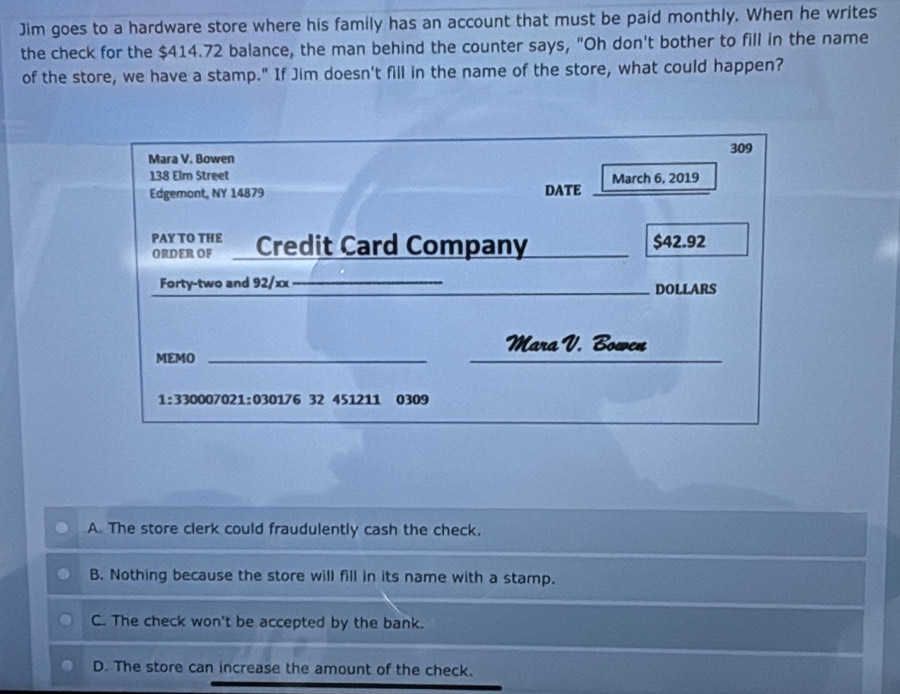 Jim goes to a hardware store where his family has an account that must be paid monthly. When he writes
the check for the $414.72 balance, the man behind the counter says, "Oh don't bother to fill in the name
of the store, we have a stamp." If Jim doesn't fill in the name of the store, what could happen?
309
Mara V. Bowen
138 Elm Street March 6, 2019
Edgemont, NY 14879 DATE
PAY TO THE
ORDER OF Credit Card Company $42.92
Forty-two and 92/xx_ ___DOLLARS
Mara V. Bowen
MEMO_
__
1:330007021:030176 32 451211 0309
A. The store clerk could fraudulently cash the check,
B. Nothing because the store will fill in its name with a stamp.
C. The check won't be accepted by the bank.
D. The store can increase the amount of the check.