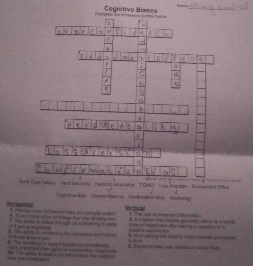 Name.
Cognitive Biases_
Suedonic Adaptation FOMO Loss Aversion Endowment Effect
Cognilive Bias Overconfidence Confirmation Bias Anchoring
Horizontal Vertical
3. Having more confidence then you actually output 1. The use of irrelevant information
4. To put more value on things that you already own 2. A notation that people generally return to a stable
7. The ability to follow through on sonething in spite state of happiness after having a negalive or a
of it going regalively positive experience
8. The abiity to conform to the behaviors and beiefs 5. Normalizing the mind to make imputse purcheses
of those arund you 
9. The tendency to regard losses as considerably 6. Emotions take over instead of actual facks
m ore important than gains of comparable magnitude
10. The abrity to search for information that suppor
your presonceptions
