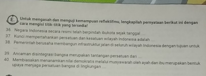 Untuk mengasah dan menguji kemampuan reſlektifmu, lengkapilah pernyataan berikut ini dengan 
cara mengisi titik-titik yang tersedia! 
36. Negara Indonesia secara resmi telah berpindah ibukota sejak tanggal 
37 Kunci mempertahankan persatuan dan kesatuan wilayah Indonesia adalah 
38. Pemerintah berusaha membangun infrastruktur jalan di seluruh wilayah Indonesia dengan tujuan untuk 
39. Ancaman disintegrasi bangsa merupakan tantangan persatuan dari 
40. Membiasakan menanamkan nilai demokratis melalui musyawarah oleh ayah dan ibu merupakan bentuk 
upaya menjaga persatuan bangsa di lingkungan