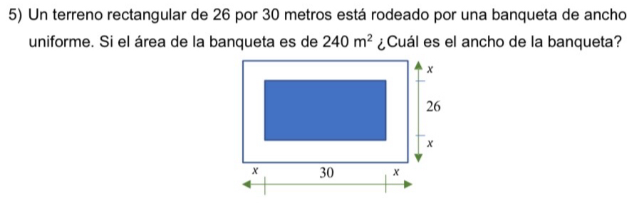 Un terreno rectangular de 26 por 30 metros está rodeado por una banqueta de ancho 
uniforme. Si el área de la banqueta es de 240m^2 ¿Cuál es el ancho de la banqueta?