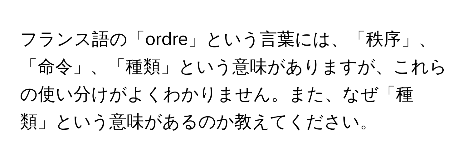 フランス語の「ordre」という言葉には、「秩序」、「命令」、「種類」という意味がありますが、これらの使い分けがよくわかりません。また、なぜ「種類」という意味があるのか教えてください。