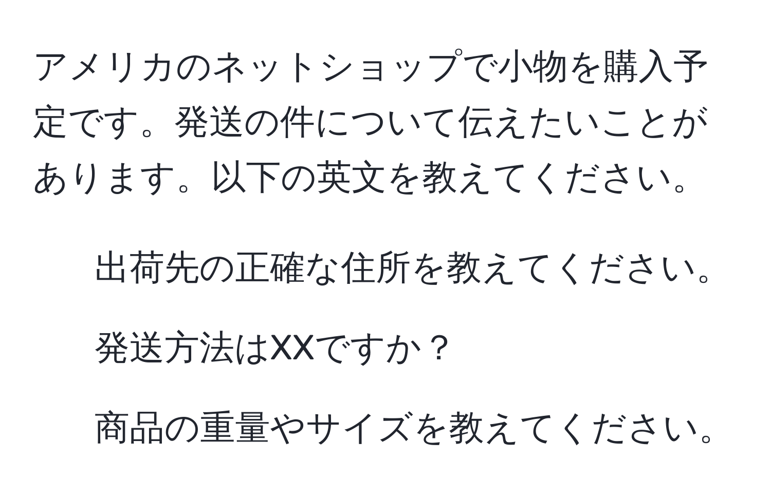 アメリカのネットショップで小物を購入予定です。発送の件について伝えたいことがあります。以下の英文を教えてください。  
- 出荷先の正確な住所を教えてください。  
- 発送方法はXXですか？  
- 商品の重量やサイズを教えてください。