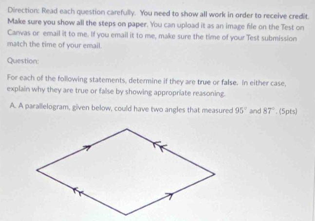 Direction: Read each question carefully. You need to show all work in order to receive credit. 
Make sure you show all the steps on paper. You can upload it as an image file on the Test on 
Canvas or email it to me. If you email it to me, make sure the time of your Test submission 
match the time of your email. 
Question: 
For each of the following statements, determine if they are true or false. In either case, 
explain why they are true or false by showing appropriate reasoning. 
A. A parallelogram, given below, could have two angles that measured 95° and 87°. (5pts)