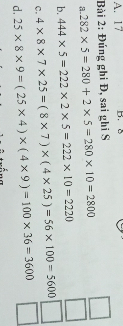 17 B. 8
Bài 2: Đúng ghi Đ, sai ghi S
□
a. 282* 5=280+2* 5=280* 10=2800
b. 444* 5=222* 2* 5=222* 10=2220
□
C. 4* 8* 7* 25=(8* 7)* (4* 25)=56* 100=5600 □
d. 25* 8* 9=(25* 4)* (4* 9)=100* 36=3600