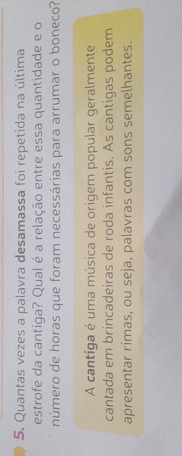 Quantas vezes a palavra desamassa foi repetida na última 
estrofe da cantiga? Qual é a relação entre essa quantidade e o 
número de horas que foram necessárias para arrumar o boneco? 
A cantiga é uma música de origem popular geralmente 
cantada em brincadeiras de roda infantis. As cantigas podem 
apresentar rimas, ou seja, palavras com sons semelhantes.