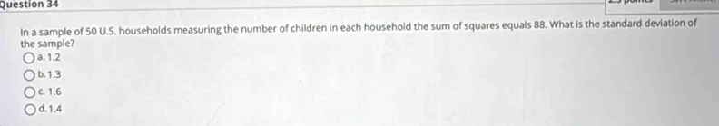 In a sample of 50 U.S. households measuring the number of children in each household the sum of squares equals 88. What is the standard deviation of
the sample?
a. 1.2
b. 1.3
c. 1.6
d. 1.4