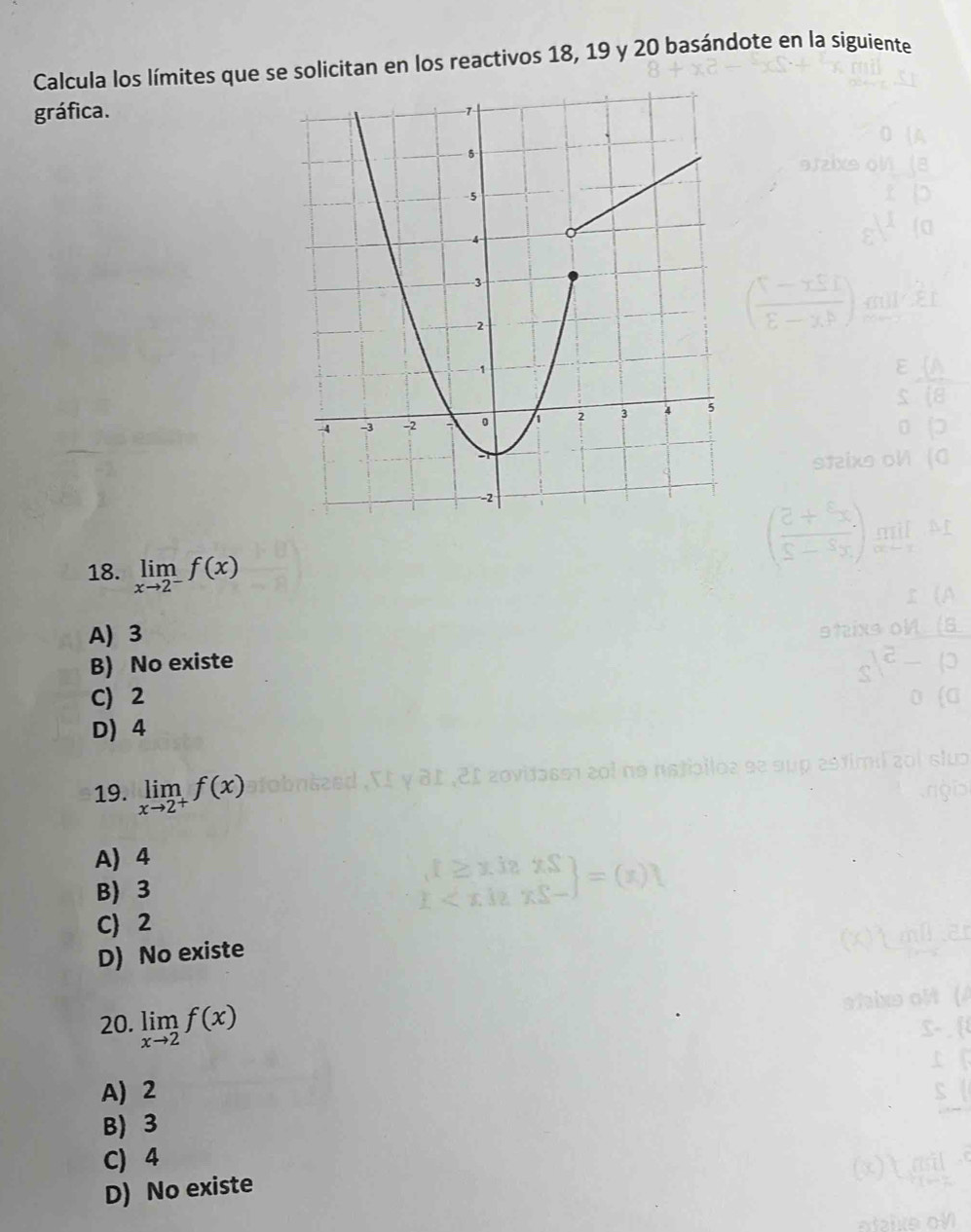 Calcula los límítes que se solicitan en los reactivos 18, 19 y 20 basándote en la siguiente
gráfica.
18. limlimits _xto 2^-f(x)
A) 3
B) No existe
C) 2
D) 4
19. limlimits _xto 2^+f(x)
A) 4
B) 3
C 2
D) No existe
20. limlimits _xto 2f(x)
A) 2
B) 3
C) 4
D) No existe