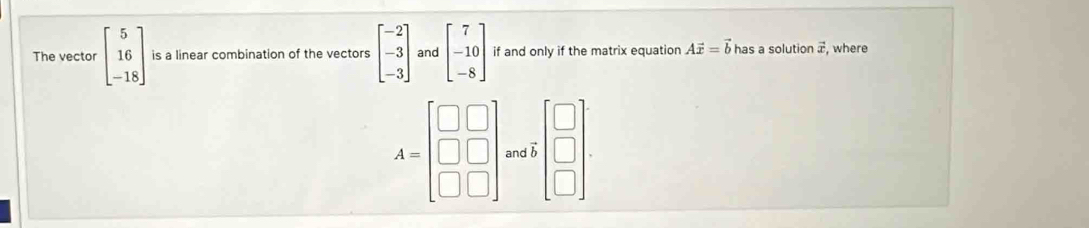 The vector beginbmatrix 5 16 -18endbmatrix is a linear combination of the vectors beginbmatrix -2 -3 -3endbmatrix and beginbmatrix 7 -10 -8endbmatrix if and only if the matrix equation Avector x=vector b has a solution æ, where 
□
A=beginbmatrix □ &□  □ &□  □ &□ endbmatrix and beginarrayr □  □ endarray