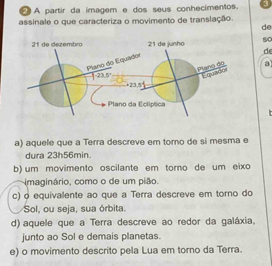 A partir da imagem e dos seus conhecimentos, 3
assinale o que caracteriza o movimento de translação.
de
so
de
a
a) aquele que a Terra descreve em torno de si mesma e
dura 23h56min.
b) um movimento oscilante em torno de um eixo
imaginário, como o de um pião.
c) o equivalente ao que a Terra descreve em torno do
Sol, ou seja, sua órbita.
d) aquele que a Terra descreve ao redor da galáxia,
junto ao Sol e demais planetas.
e) o movimento descrito pela Lua em torno da Terra.