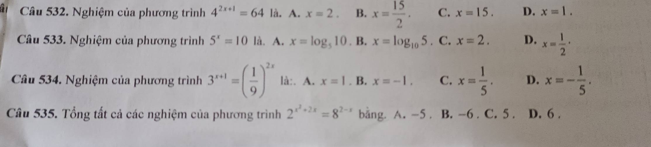 Nghiệm của phương trình 4^(2x+1)=64 là. A. x=2. B. x= 15/2 . C. x=15. D. x=1. 
Câu 533. Nghiệm của phương trình 5^x=10° là. A. x=log _510. B. x=log _105. C. x=2. D. x= 1/2 ·
Câu 534. Nghiệm của phương trình 3^(x+1)=( 1/9 )^2x là:. A. x=1. B. x=-1. C. x= 1/5 . D. x=- 1/5 . 
Câu 535. Tổng tất cả các nghiệm của phương trình 2^(x^2)+2x=8^(2-x) bằng. A. -5. B. -6. C. 5. D. 6.