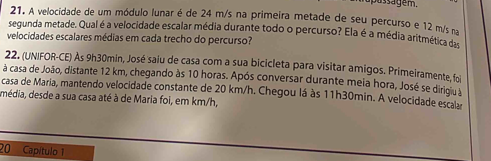 pas e m. 
21. A velocidade de um módulo lunar é de 24 m/s na primeira metade de seu percurso e 12 m/s na 
segunda metade. Qual é a velocidade escalar média durante todo o percurso? Ela é a média aritmética das 
velocidades escalares médias em cada trecho do percurso? 
22. (UNIFOR-CE) Às 9h30min, José saiu de casa com a sua bicicleta para visitar amígos. Primeiramente, foi 
à casa de João, distante 12 km, chegando às 10 horas. Após conversar durante meia hora, José se dirigiu à 
casa de Maria, mantendo velocidade constante de 20 km/h. Chegou lá às 11h30min. A velocidade escalar 
média, desde a sua casa até à de Maria foi, em km/h, 
20 Capítulo 1