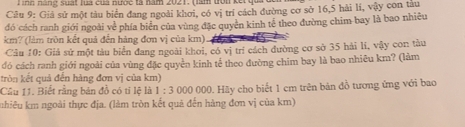 ình năng suất lua của nược tả năm 2021. (làm đới kết qu 
Câu 9: Giả sử một tàu biển đang ngoài khơi, có vị trí cách đường cơ sở 16, 5 hài lí, vậy con tàu 
đó cách ranh giới ngoài về phía biển của vùng đặc quyền kinh tế theo đường chim bay là bao nhiêu 
km? (làm tròn kết quả đến hàng đơn vị của km) 
Câu 10: Giả sử một tàu biển đang ngoài khoi, có vị trí cách đường cơ sở 35 hải lí, vậy con tàu 
đó cách ranh giới ngoài của vùng đặc quyền kinh tế theo đường chim bay là bao nhiêu km? (làm 
tròn kết quả đến hàng đơn vị của km) 
Câu 11. Biết rằng bản đồ có ti lệ là 1:3 000 000. Hãy cho biết 1 cm trên bản đồ tương ứng với bao 
kuhiêu km ngoài thực địa. (làm tròn kết quả đến hàng đơn vị của km)