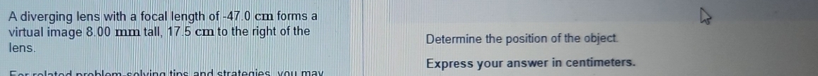 A diverging lens with a focal length of -47.0 cm forms a 
virtual image 8.00 mm tall, 17.5 cm to the right of the 
lens. Determine the position of the object. 
p e lving tips and stratogies you may . Express your answer in centimeters.