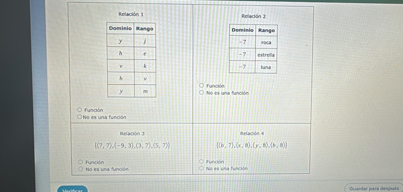 Relación 1 Relación 2

Función
No es una función
Función
No es una función
Relación 3 Relación 4
 (7,7),(-9,3),(3,7),(5,7)  (b,7),(s,8),(y,8),(b,8)
Función Función
No es una función No es una función
Verificar Guardar para después