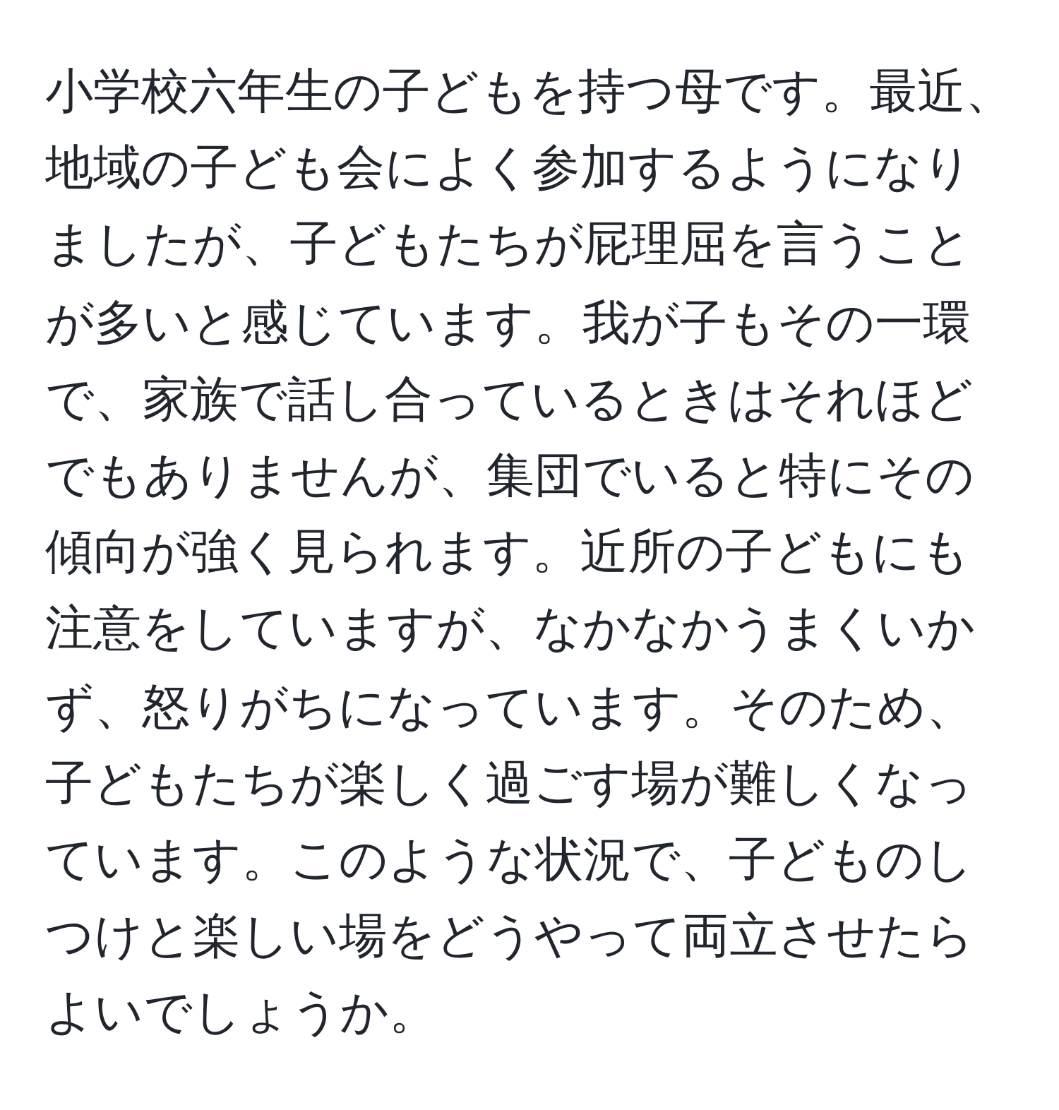 小学校六年生の子どもを持つ母です。最近、地域の子ども会によく参加するようになりましたが、子どもたちが屁理屈を言うことが多いと感じています。我が子もその一環で、家族で話し合っているときはそれほどでもありませんが、集団でいると特にその傾向が強く見られます。近所の子どもにも注意をしていますが、なかなかうまくいかず、怒りがちになっています。そのため、子どもたちが楽しく過ごす場が難しくなっています。このような状況で、子どものしつけと楽しい場をどうやって両立させたらよいでしょうか。