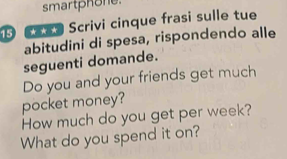 smartphone. 
15 * Scrivi cinque frasi sulle tue 
abitudini di spesa, rispondendo alle 
seguenti domande. 
Do you and your friends get much 
pocket money? 
How much do you get per week? 
What do you spend it on?