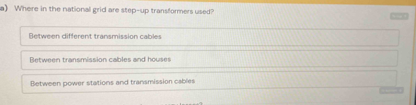 Where in the national grid are step-up transformers used?
Between different transmission cables
Between transmission cables and houses
Between power stations and transmission cables