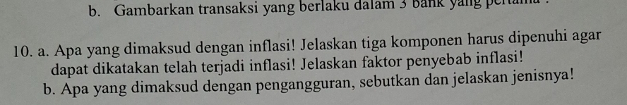 Gambarkan transaksi yang berlaku dalam 3 Bank yang peram 
10. a. Apa yang dimaksud dengan inflasi! Jelaskan tiga komponen harus dipenuhi agar 
dapat dikatakan telah terjadi inflasi! Jelaskan faktor penyebab inflasi! 
b. Apa yang dimaksud dengan pengangguran, sebutkan dan jelaskan jenisnya!