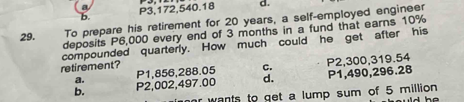 a
b. P3,172,540.18 d.
29. To prepare his retirement for 20 years, a self-employed engineer
deposits P6,000 every end of 3 months in a fund that earns 10%
compounded quarterly. How much could he get after his
a. P2,300, 319.54
retirement? C.
P1,856,288.05
b. P2,002,497.00 d. P1,490,296.28
r wants to get a lump sum of 5 million