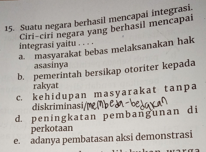 Suatu negara berhasil mencapai integrasi.
Ciri-ciri negara yang berhasil mencapai
integrasi yaitu . . . .
a. masyarakat bebas melaksanakan hak
asasinya
b. pemerintah bersikap otoriter kepada
rakyat
c. kehidupan masyarak at tanpa
diskriminasi/
d. peningkatan pembangunan di
perkotaan
e. adanya pembatasan aksi demonstrasi