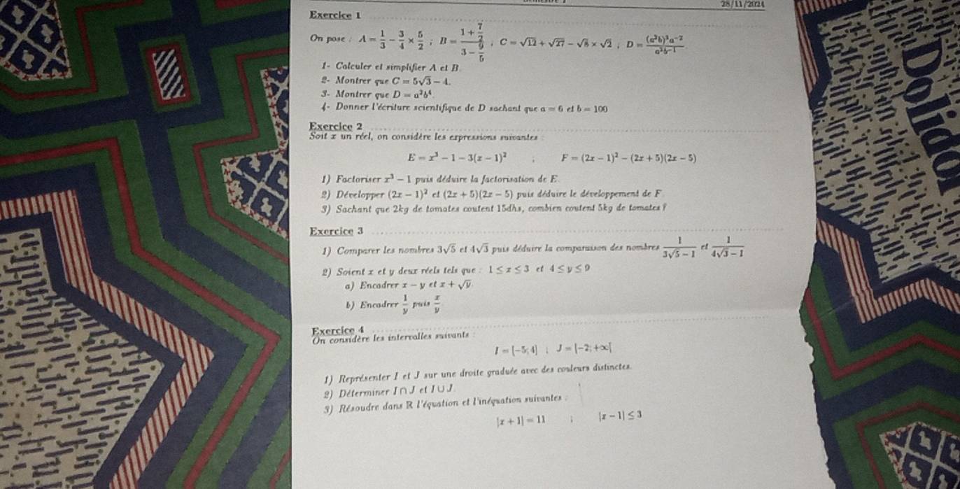 28/11/2024
Exercice 1
On pose : A= 1/3 - 3/4 *  5/2 ;B=frac 1+ 7/2 3- 9/5 ,C=sqrt(12)+sqrt(27)-sqrt(8)* sqrt(2),D=frac (a^2b)^3a^(-2)a^2b-1
1- Calculer et simplifier A et B
2- Montrer que C=5sqrt(3)-4.
3. Montrer que D=a^2b^4.
4 - Donner l'écriture scientifique de D sachant que a=6 e b=100
Exercice 2
Soit x un réel, on considère les expressions suivantes
E=x^3-1-3(x-1)^2 F=(2x-1)^2-(2x+5)(2x-5)
1) Factoriser x^3-1 puis déduire la factorisation de E
2) Développer (2x-1)^2 (2x+5)(2x-5) puis déduire le développement de F
3) Sachant que 2kg de tomates coutent 15dhs, combien coutent 5kg de tomates f
Exercice 3
1) Comparer les nombres 3sqrt(5) e! 4sqrt(3) puis déduire la comparaison des nombres  1/3sqrt(5)-1  ct  1/4sqrt(3)-1 
2) Soient x et y deux réels tels que : 1≤ x≤ 3 et 4≤ y≤ 9
a) Encadrer x-1 y et x+sqrt(y)
b) Encadrer  1/y   x/y 
Exercice 4
OUn considère les intervalles suivants
I=[-5,4]IJ=[-2;+∈fty ]
1) Représenter I et J sur une droite graduée avec des couleurs distinctes.
8) Déterminer I∩J et I∪J
3) Résoudre dans R l'équation et l'inéquation suivantes :
|x+1|=11 |x-1|≤ 3