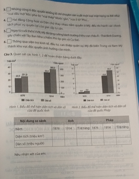 □ * Những công tì độc quyền khống lồ chí chuyên sân xuất một loại mặt hàng ra đời như 
"vua đầu mở'' Rốc-phe-lơ, ''vua thép' Moéc-gân, ''vua 6 tớ Pho,.... 
4, Đ Hai đăng Cộng hoà và Dân chủ thay nhau nằm quyền ở Mỹ, đều thi hành các chính 
sách phục vụ quyền lợi của giai cấp tự sân. 
5,□ Ngay từ cuối thế kỉ XVIII, Mỹ đã tăng cường bành trưởng ở khu vực châu Á - Thái Bình Dương. 
gây chiến với Tây Ban Nha (chiếm Phi-líp-pin và Cu-ba). 
6, Đ Thông qua viện trợ kinh tế, đầu tư, can thiệp quân sự, Mỹ đã biến Trung và Nam Mỹ 
thành khu vực độc quyền ảnh hưởng của mình. 
Câu 3. Quan sát các hình 1, 2 để hoàn thiện bảng dưới đây. 

Hình 1. Biểu đồ thể hiện diện tích và dân số Hình 2. Biểu đồ thể hiện diện tích và dân số 
của đế quốc Anh của đế quốc Pháp 
_ 
Nêu nhận xét của em: 
_ 
_ 
_