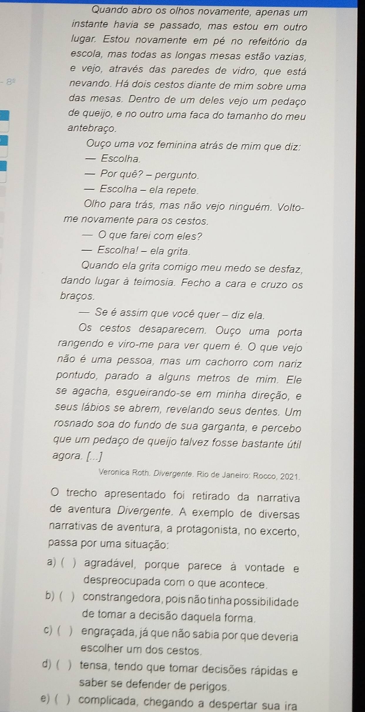 Quando abro os olhos novamente, apenas um
instante havia se passado, mas estou em outro
lugar. Estou novamente em pé no refeitório da
escola, mas todas as longas mesas estão vazias,
e vejo, através das paredes de vidro, que está
-8^2 nevando. Há dois cestos diante de mim sobre uma
das mesas. Dentro de um deles vejo um pedaço
de queijo, e no outro uma faca do tamanho do meu
antebraço.
Ouço uma voz feminina atrás de mim que diz:
— Escolha.
— Por quê? - pergunto.
— Escolha - ela repete.
Olho para trás, mas não vejo ninguém. Volto-
me novamente para os cestos.
— O que farei com eles?
— Escolha! - ela grita.
Quando ela grita comigo meu medo se desfaz,
dando lugar à teimosia. Fecho a cara e cruzo os
braços.
— Se é assim que você quer - diz ela.
Os cestos desaparecem. Ouço uma porta
rangendo e viro-me para ver quem é. O que vejo
não é uma pessoa, mas um cachorro com nariz
pontudo, parado a alguns metros de mim. Ele
se agacha, esgueirando-se em minha direção, e
seus lábios se abrem, revelando seus dentes. Um
rosnado soa do fundo de sua garganta, e percebo
que um pedaço de queijo talvez fosse bastante útil
agora. [...]
Veronica Roth. Divergente. Rio de Janeiro: Rocco, 2021.
trecho apresentado foi retirado da narrativa
de aventura Dívergente. A exemplo de diversas
narrativas de aventura, a protagonista, no excerto,
passa por uma situação:
a) ( ) agradável, porque parece à vontade e
despreocupada com o que acontece.
b)( ) constrangedora, pois não tinha possibilidade
de tomar a decisão daquela forma.
C) ( )  engraçada, já que não sabia por que deveria
escolher um dos cestos.
d) (  )tensa, tendo que tomar decisões rápidas e
saber se defender de perigos.
e)( ) complicada, chegando a despertar sua ira